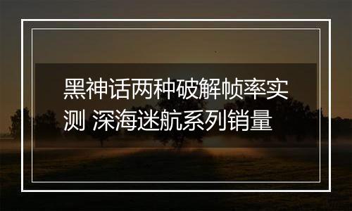 黑神话两种破解帧率实测 深海迷航系列销量