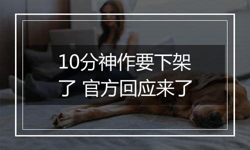 10分神作要下架了 官方回应来了