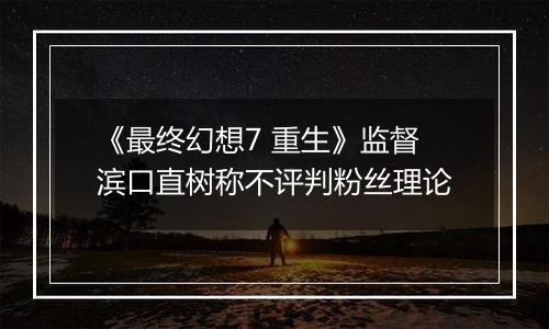 《最终幻想7 重生》监督滨口直树称不评判粉丝理论