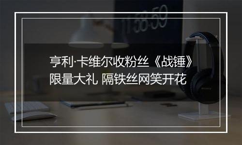 亨利·卡维尔收粉丝《战锤》限量大礼 隔铁丝网笑开花