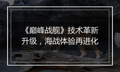 《巅峰战舰》技术革新升级，海战体验再进化