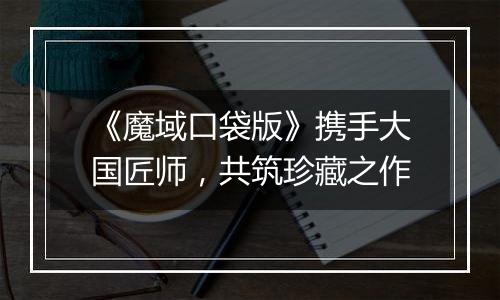 《魔域口袋版》携手大国匠师，共筑珍藏之作