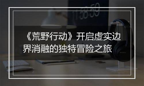 《荒野行动》开启虚实边界消融的独特冒险之旅