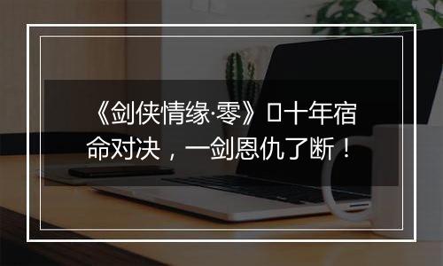 《剑侠情缘·零》​十年宿命对决，一剑恩仇了断！