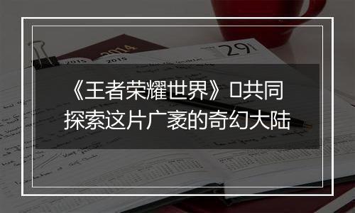 《王者荣耀世界》​共同探索这片广袤的奇幻大陆
