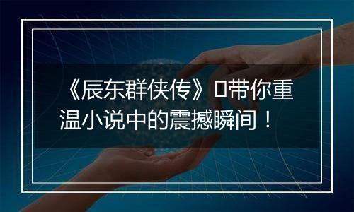《辰东群侠传》​带你重温小说中的震撼瞬间！