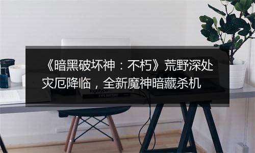 《暗黑破坏神：不朽》荒野深处灾厄降临，全新魔神暗藏杀机