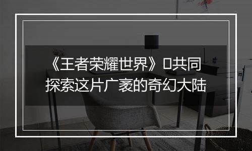 《王者荣耀世界》​共同探索这片广袤的奇幻大陆