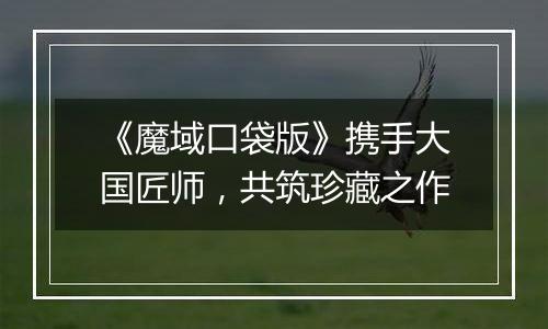 《魔域口袋版》携手大国匠师，共筑珍藏之作