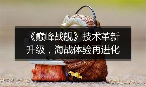 《巅峰战舰》技术革新升级，海战体验再进化