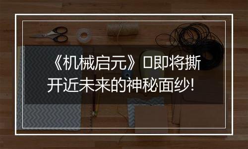 《机械启元》​即将撕开近未来的神秘面纱!