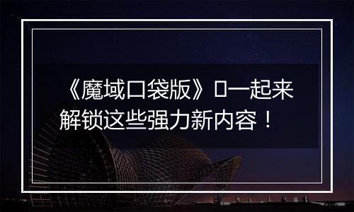 《魔域口袋版》​一起来解锁这些强力新内容！