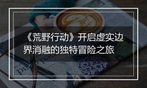 《荒野行动》开启虚实边界消融的独特冒险之旅