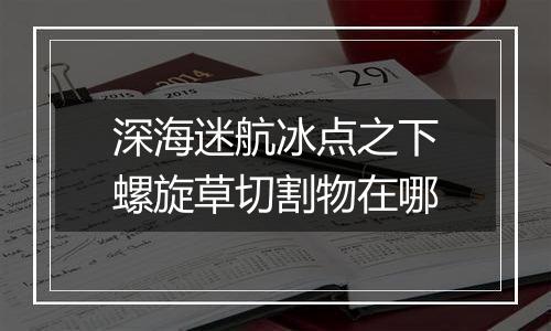 深海迷航冰点之下螺旋草切割物在哪