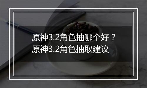 原神3.2角色抽哪个好?原神3.2角色抽取建议