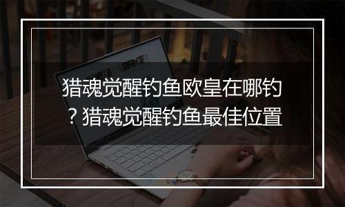 猎魂觉醒钓鱼欧皇在哪钓?猎魂觉醒钓鱼最佳位置