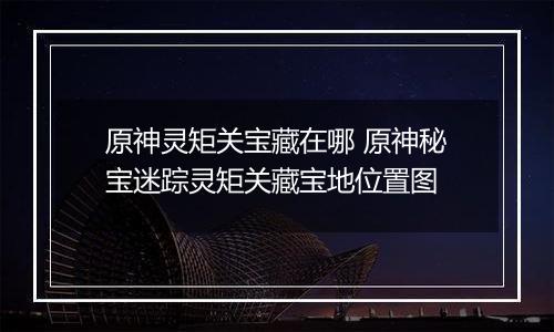 原神灵矩关宝藏在哪 原神秘宝迷踪灵矩关藏宝地位置图