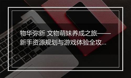 物华弥新 文物萌妹养成之旅——新手资源规划与游戏体验全攻略