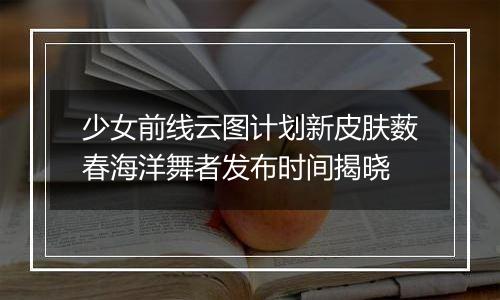 少女前线云图计划新皮肤薮春海洋舞者发布时间揭晓