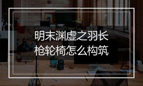 明末渊虚之羽长枪轮椅怎么构筑
