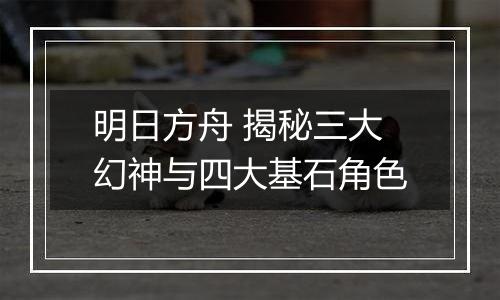 明日方舟 揭秘三大幻神与四大基石角色
