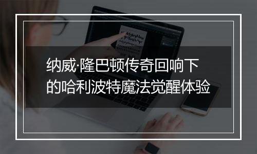 纳威·隆巴顿传奇回响下的哈利波特魔法觉醒体验