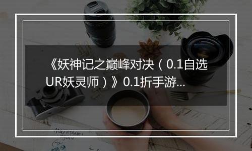 《妖神记之巅峰对决(0.1自选UR妖灵师)》0.1折手游攻略