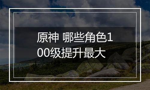 原神 哪些角色100级提升最大