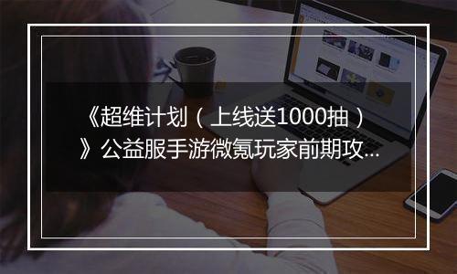 《超维计划（上线送1000抽）》公益服手游微氪玩家前期攻略
