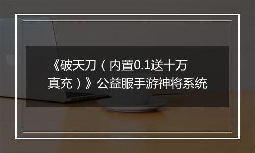 《破天刀（内置0.1送十万真充）》公益服手游神将系统