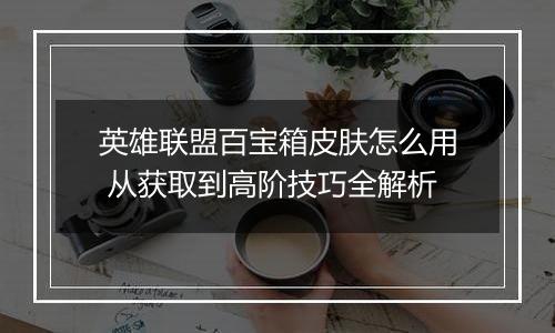 英雄联盟百宝箱皮肤怎么用 从获取到高阶技巧全解析