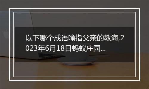 以下哪个成语喻指父亲的教海,2023年6月18日蚂蚁庄园支付宝答题答案
