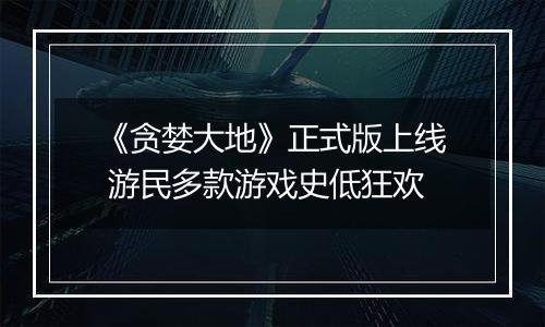 《贪婪大地》正式版上线 游民多款游戏史低狂欢