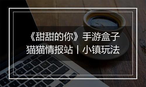 《甜甜的你》手游盒子猫猫情报站丨小镇玩法