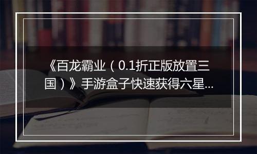 《百龙霸业（0.1折正版放置三国）》手游盒子快速获得六星神赵云和魔关羽，看这篇就够了