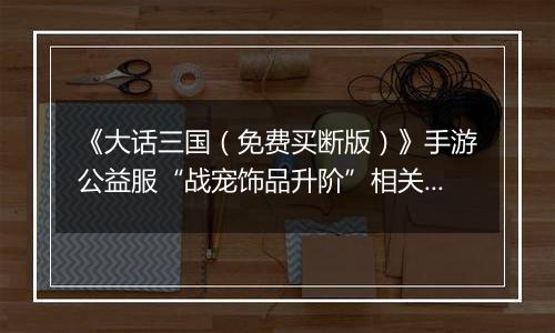 《大话三国（免费买断版）》手游公益服“战宠饰品升阶”相关情况说明
