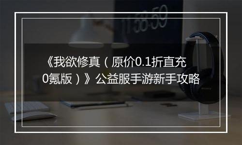 《我欲修真（原价0.1折直充0氪版）》公益服手游新手攻略
