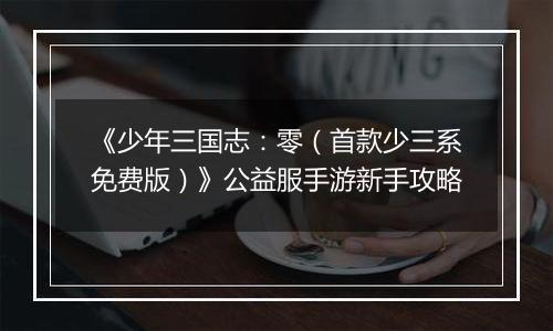 《少年三国志：零（首款少三系免费版）》公益服手游新手攻略