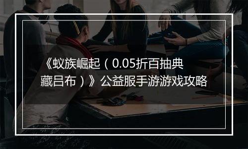 《蚁族崛起（0.05折百抽典藏吕布）》公益服手游游戏攻略