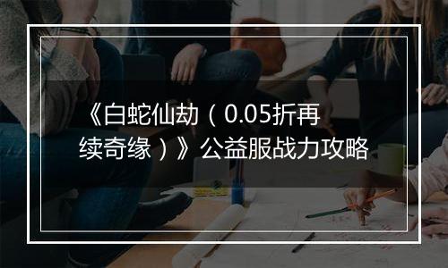 《白蛇仙劫（0.05折再续奇缘）》公益服战力攻略