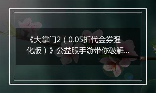 《大掌门2（0.05折代金券强化版）》公益服手游带你破解古墓迷云攻略出炉！