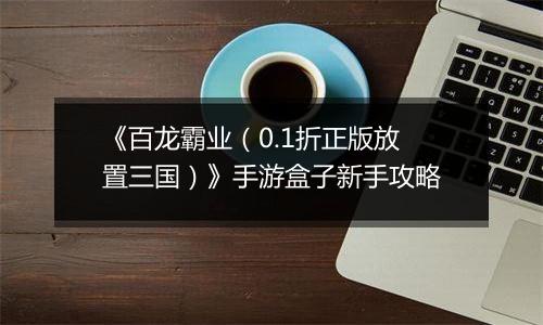 《百龙霸业（0.1折正版放置三国）》手游盒子新手攻略