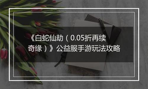 《白蛇仙劫（0.05折再续奇缘）》公益服手游玩法攻略