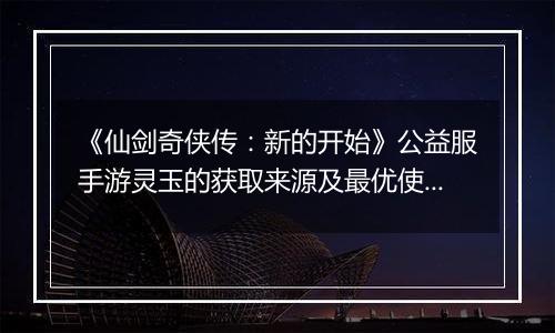 《仙剑奇侠传：新的开始》公益服手游灵玉的获取来源及最优使用方案
