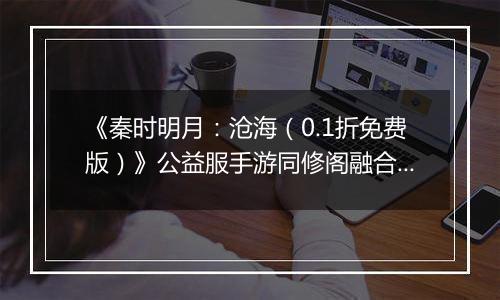 《秦时明月：沧海（0.1折免费版）》公益服手游同修阁融合技介绍