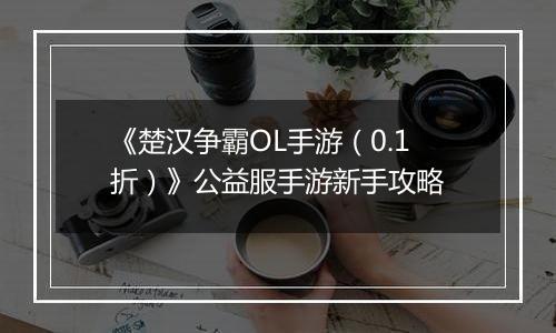 《楚汉争霸OL手游（0.1折）》公益服手游新手攻略