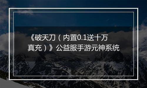 《破天刀（内置0.1送十万真充）》公益服手游元神系统