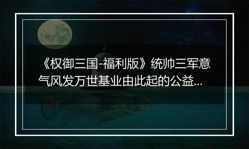 《权御三国-福利版》统帅三军意气风发万世基业由此起的公益服手游的新手攻略及玩法！