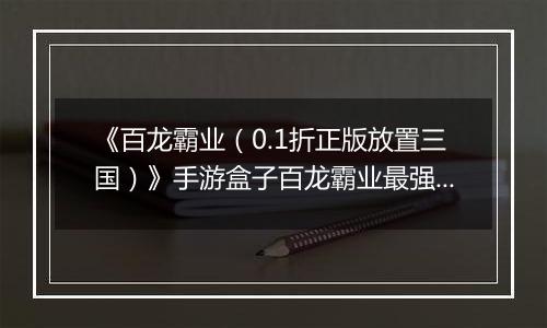 《百龙霸业（0.1折正版放置三国）》手游盒子百龙霸业最强武将排名攻略 哪些武将值得练