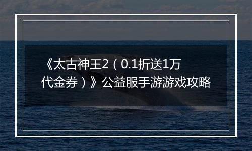 《太古神王2（0.1折送1万代金券）》公益服手游游戏攻略